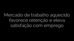 ​Mercado de trabalho aquecido favorece retenção e eleva satisfação com emprego 
